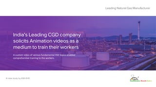 India's Leading CGD company
solicits Animation videos as a
medium to train their workers
Leading Natural Gas Manufacturer
A case study by ASK-EHS
A custom video of various fundamental HSE topics enabled
comprehensive training to the workers.
 