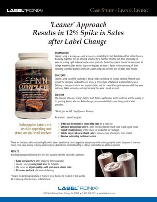 Case Study - Leaner Living

                               'Leaner' Approach
                          Results in 12% Spike in Sales
                              after Label Change
                                                    ORGANIZATION
                                                    Leaner Living is a company—and a concept—created by Dr. Karl Nadolsky and his brother Spencer
                                                    Nadolsky. Together, they are offering a lifeline for a healthier lifestyle with their philosophy for
                                                    exercise, eating right and meal replacement products. The brothers made names for themselves as
                                                    college wrestlers, then went on to pursue degrees as doctors. Based in Harrisonburg, VA, their
                                                    company sells their products online at LeanerLiving.com, in gyms and on retail store shelves.

                                                    CHALLENGE
                                                    Leaner Living faced the challenge of being a start-up looking for trusted vendors. The first label
                                                    printer the company used sold Leaner Living a high volume of labels at a relatively high price.
                                                    Delivery to the manufacturer was unpredictable, and the Leaner Living entrepreneurs felt they were
                                                    not being taken seriously—perhaps because they were a small account.

                                                    SOLUTION
                                                    The designer of Leaner Living's labels, Scott Kellen, was familiar with Labeltronix and the quality of
                                                    its printing. Kellen, who runs Kellen Design, recommended that Leaner Living switch label
                                                    providers.

                                                    “We’re glad we did,” says Spencer Nadosky.

                                                    As a result, Leaner Living can:

                                                        •   Order just the number of labels they need for a given run
       Holographic Labels are                           •   Get lower pricing than before , when they had to order much more to get a price break
        visually appealing and                          •   Expect reliable delivery of the labels, so production isn’t delayed
    stand out on retail shelves                         •   Get the impact of more vibrant colors , drawing more attention to their product
                                                        •   Receive outstanding customer service

These are the tenets of Lean Labeling®, which allows Labeltronix clients to get the best prices while ordering only the labels they need in the near
future. This saves money, reduces waste and gives Labeltronix clients flexibility to change information on labels as needed.

RESULTS
Nadolsky reports the following win-win-win outcome from the switch to Labeltronix:

   •   Sales increased 12% after changing to the new label
   •   Leaner Living is paying much less for its labels
   •   The labels are higher quality—with much more vibrant color
   •   Customer feedback has been outstanding

“They’re the best-looking labels at the best price. Really, it’s the best of both worlds.
We’re moving all our business to Labeltronix.”




                                     1097 North Batavia Street, Orange, CA 92867   •   1.800.429.4321   •   www.labeltronix.com
 