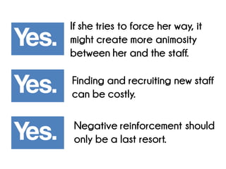 Yes. 
Yes. Yes. 
If she tries to force her way, it might create more animosity between her and the staff. 
Finding and recruiting new staff can be costly. Negative reinforcement should only be a last resort.  