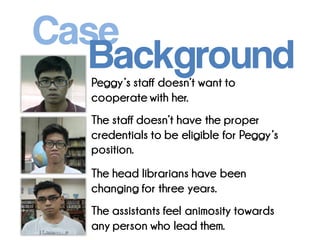 Peggy’s staff doesn’t want to cooperate with her. The staff doesn’t have the proper credentials to be eligible for Peggy’s position. 
The head librarians have been changing for three years. 
The assistants feel animosity towards any person who lead them. 
Case 
Background  