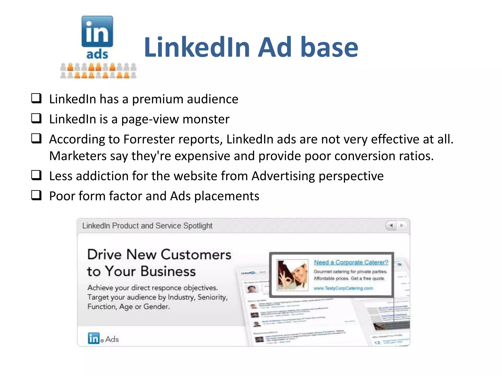LinkedIn Ad base
 LinkedIn has a premium audience
 LinkedIn is a page-view monster
 According to Forrester reports, LinkedIn ads are not very effective at all.
  Marketers say they're expensive and provide poor conversion ratios.
 Less addiction for the website from Advertising perspective
 Poor form factor and Ads placements
 
