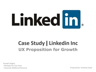 Case Study | Linkedin Inc
                  UX Proposition for Growth


Growth Targets:
• Multiply the User base
• Generate Additional Revenue          Proposed by: Sandeep Supal
 