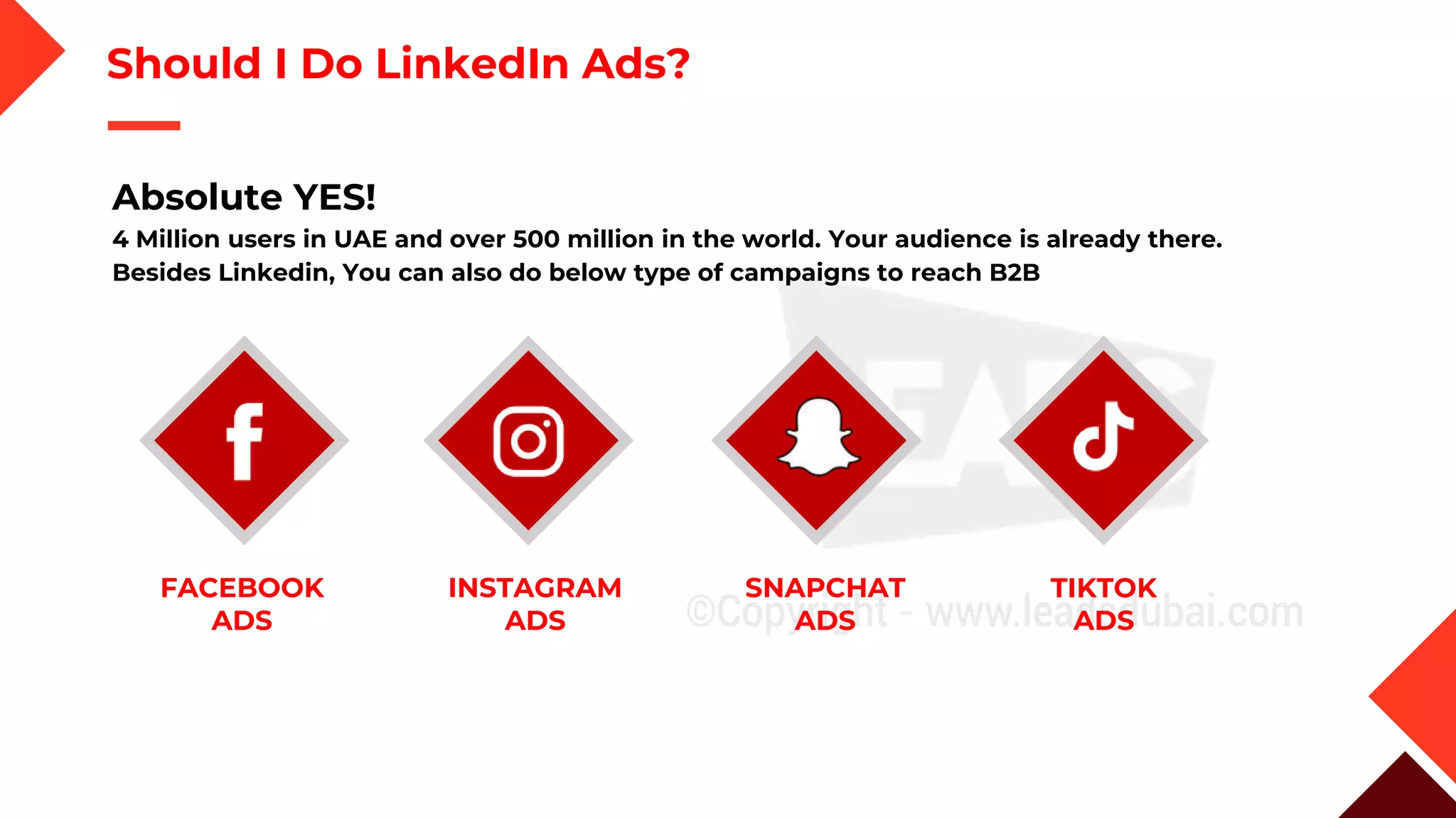 Should I Do LinkedIn Ads?
Absolute YES!
4 Million users in UAE and over 500 million in the world. Your audience is already there.
Besides Linkedin, You can also do below type of campaigns to reach B2B
SNAPCHAT
ADS
TIKTOK
ADS
FACEBOOK
ADS
INSTAGRAM
ADS
 