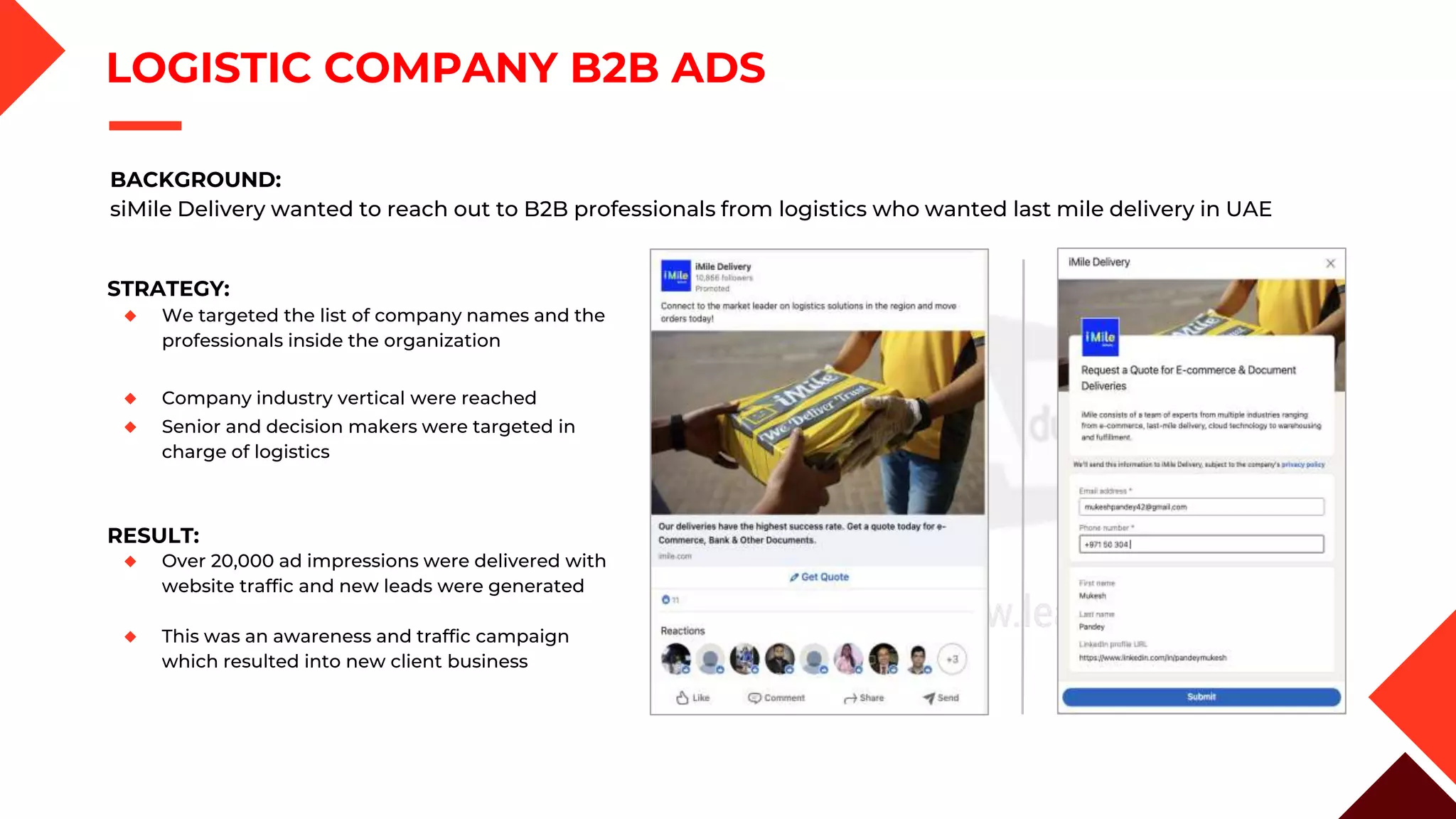LOGISTIC COMPANY B2B ADS
STRATEGY:
◆ We targeted the list of company names and the
professionals inside the organization
◆ Company industry vertical were reached
◆ Senior and decision makers were targeted in
charge of logistics
BACKGROUND:
siMile Delivery wanted to reach out to B2B professionals from logistics who wanted last mile delivery in UAE
RESULT:
◆ Over 20,000 ad impressions were delivered with
website traffic and new leads were generated
◆ This was an awareness and traffic campaign
which resulted into new client business
 