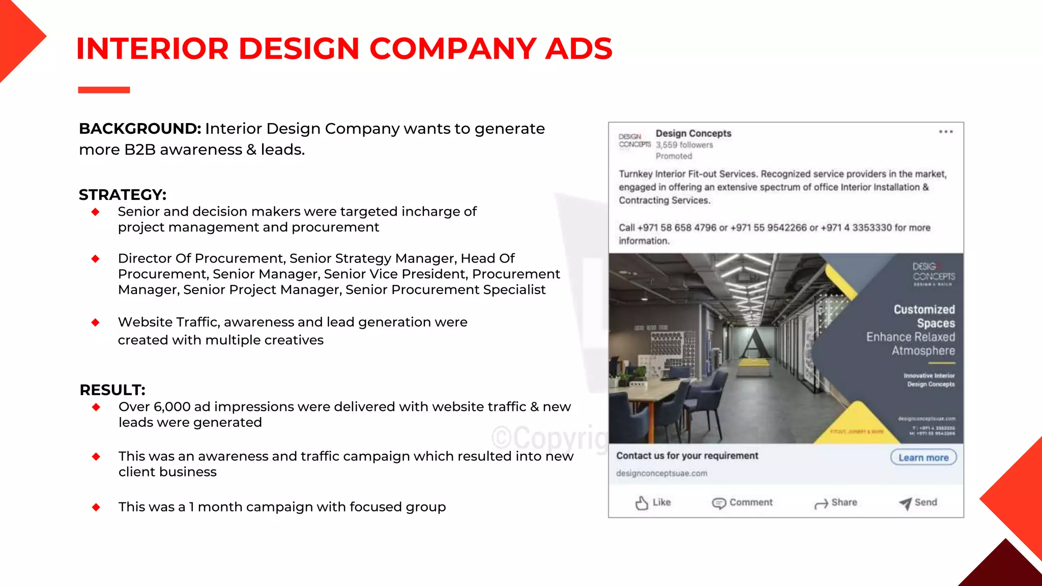 INTERIOR DESIGN COMPANY ADS
STRATEGY:
◆ Senior and decision makers were targeted incharge of
project management and procurement
◆ Director Of Procurement, Senior Strategy Manager, Head Of
Procurement, Senior Manager, Senior Vice President, Procurement
Manager, Senior Project Manager, Senior Procurement Specialist
◆ Website Traffic, awareness and lead generation were
created with multiple creatives
RESULT:
◆ Over 6,000 ad impressions were delivered with website traffic & new
leads were generated
◆ This was an awareness and traffic campaign which resulted into new
client business
◆ This was a 1 month campaign with focused group
BACKGROUND: Interior Design Company wants to generate
more B2B awareness & leads.
 