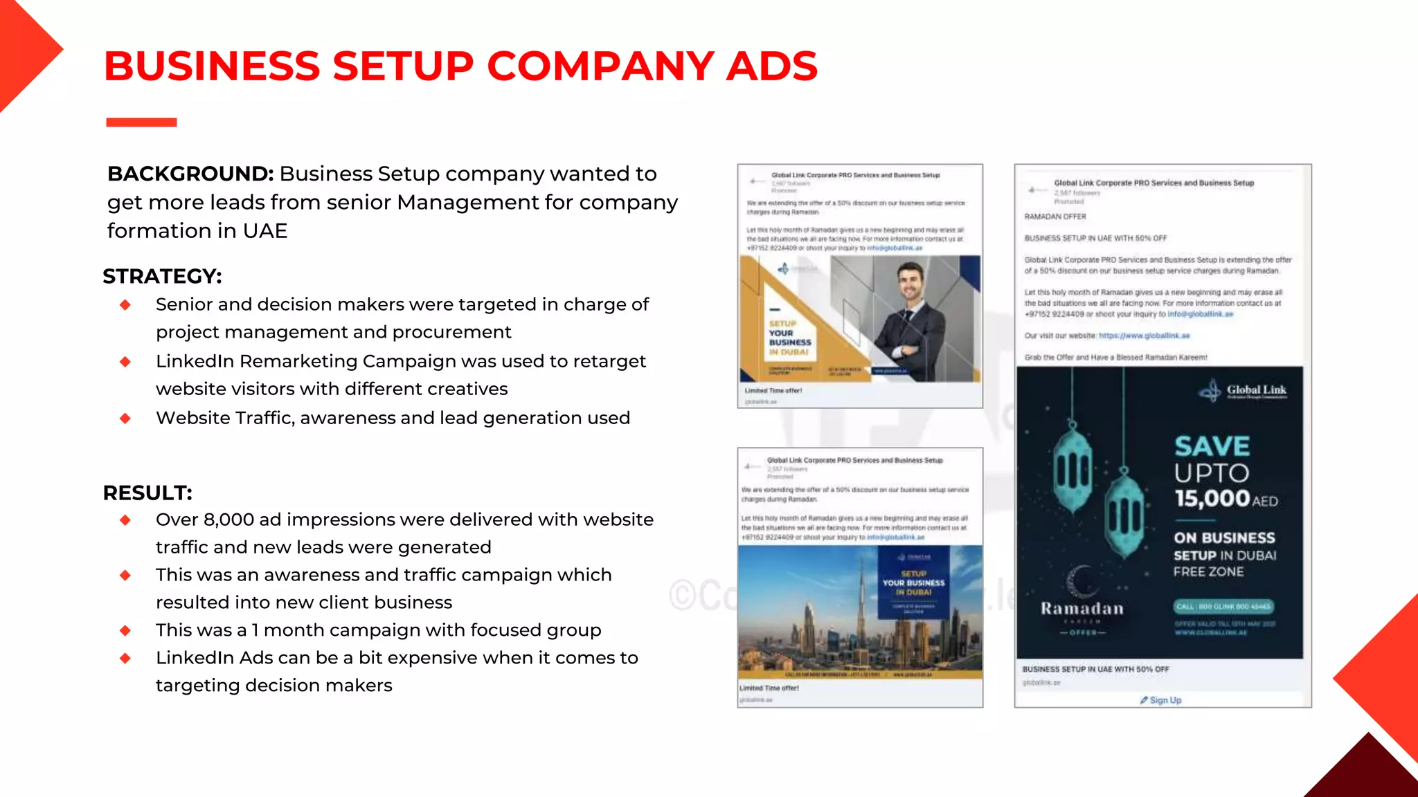 BUSINESS SETUP COMPANY ADS
BACKGROUND: Business Setup company wanted to
get more leads from senior Management for company
formation in UAE
STRATEGY:
◆ Senior and decision makers were targeted in charge of
project management and procurement
◆ LinkedIn Remarketing Campaign was used to retarget
website visitors with different creatives
◆ Website Traffic, awareness and lead generation used
RESULT:
◆ Over 8,000 ad impressions were delivered with website
traffic and new leads were generated
◆ This was an awareness and traffic campaign which
resulted into new client business
◆ This was a 1 month campaign with focused group
◆ LinkedIn Ads can be a bit expensive when it comes to
targeting decision makers
 