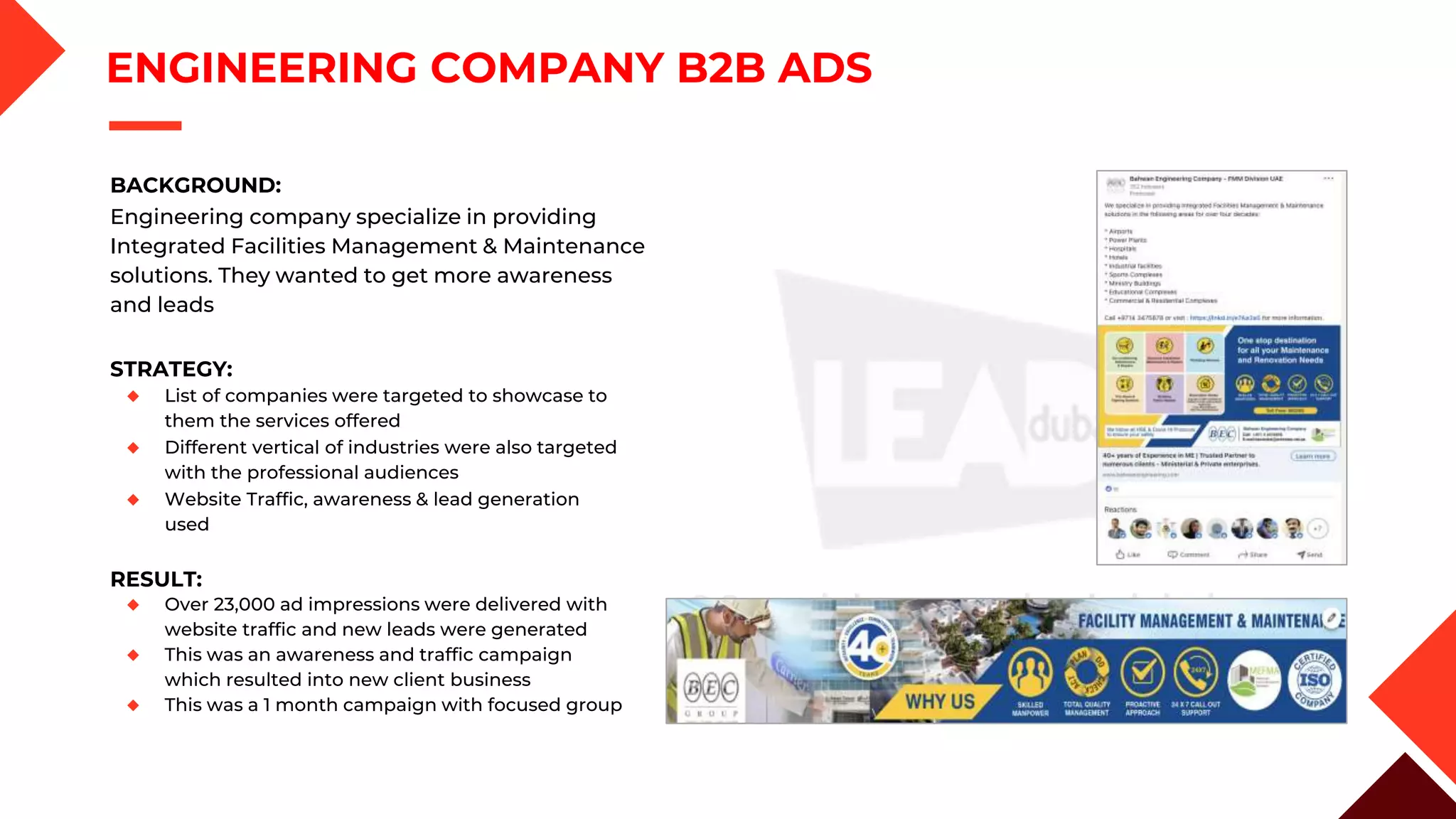 STRATEGY:
◆ List of companies were targeted to showcase to
them the services offered
◆ Different vertical of industries were also targeted
with the professional audiences
◆ Website Traffic, awareness & lead generation
used
ENGINEERING COMPANY B2B ADS
BACKGROUND:
Engineering company specialize in providing
Integrated Facilities Management & Maintenance
solutions. They wanted to get more awareness
and leads
RESULT:
◆ Over 23,000 ad impressions were delivered with
website traffic and new leads were generated
◆ This was an awareness and traffic campaign
which resulted into new client business
◆ This was a 1 month campaign with focused group
 