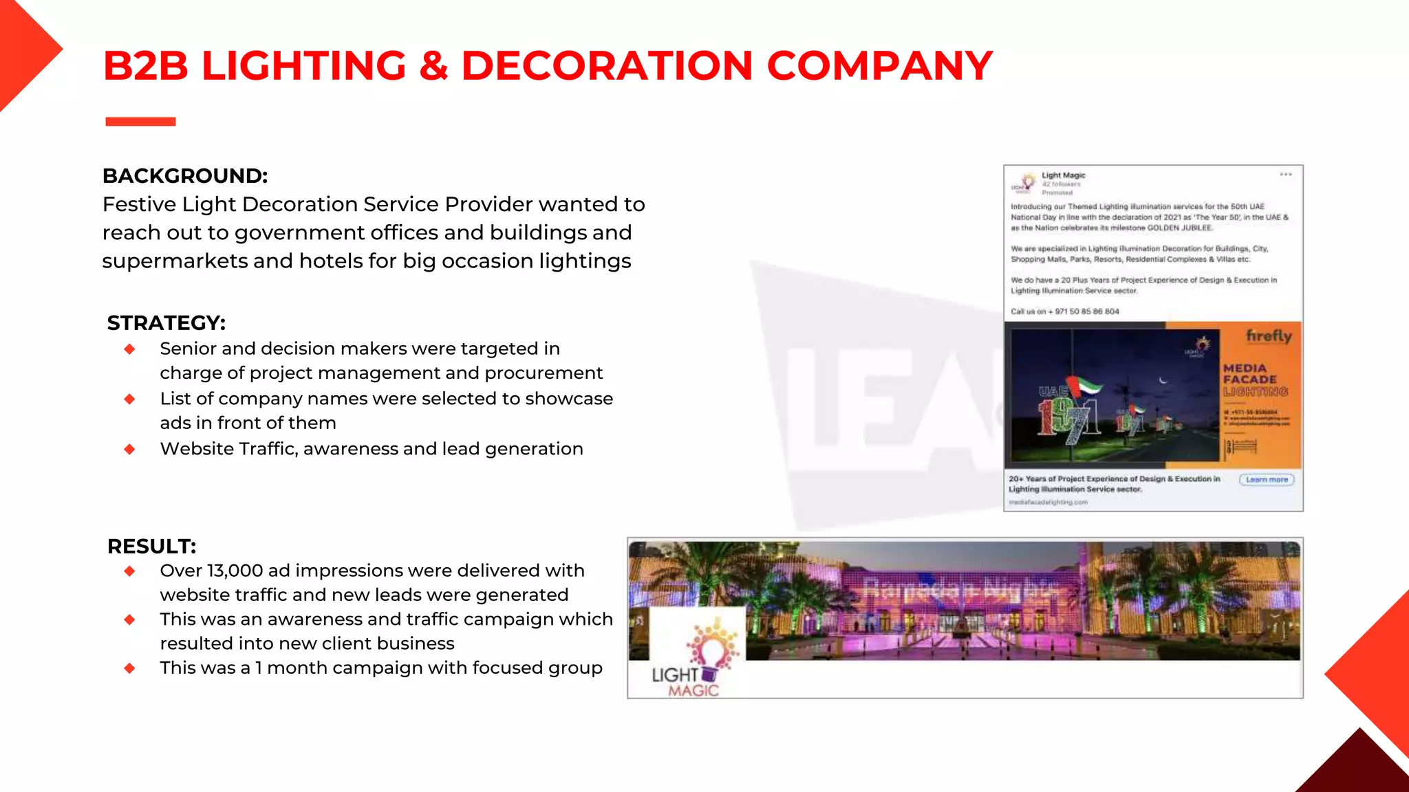 B2B LIGHTING & DECORATION COMPANY
STRATEGY:
◆ Senior and decision makers were targeted in
charge of project management and procurement
◆ List of company names were selected to showcase
ads in front of them
◆ Website Traffic, awareness and lead generation
RESULT:
◆ Over 13,000 ad impressions were delivered with
website traffic and new leads were generated
◆ This was an awareness and traffic campaign which
resulted into new client business
◆ This was a 1 month campaign with focused group
BACKGROUND:
Festive Light Decoration Service Provider wanted to
reach out to government offices and buildings and
supermarkets and hotels for big occasion lightings
 