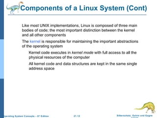 Components of a Linux System (Cont) 
Like most UNIX implementations, Linux is composed of three main 
bodies of code; the most important distinction between the kernel 
and all other components 
The kernel is responsible for maintaining the important abstractions 
of the operating system 
Kernel code executes in kernel mode with full access to all the 
physical resources of the computer 
All kernel code and data structures are kept in the same single 
21.12 Silberschatz, Galvin and Gagne 
©2009 
address space 
Operating System Concepts – 8th Edition 
 