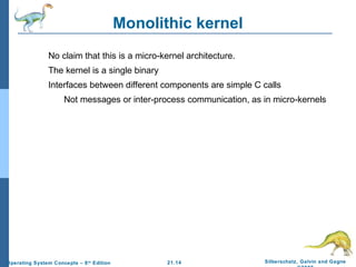 21.14 Silberschatz, Galvin and Gagne 
©2009 
Operating System Concepts – 8th Edition 
Monolithic kernel 
No claim that this is a micro-kernel architecture. 
The kernel is a single binary 
Interfaces between different components are simple C calls 
Not messages or inter-process communication, as in micro-kernels 
 