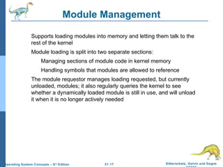 Module Management 
 Supports loading modules into memory and letting them talk to the 
 Module loading is split into two separate sections: 
 Managing sections of module code in kernel memory 
 Handling symbols that modules are allowed to reference 
 The module requestor manages loading requested, but currently 
unloaded, modules; it also regularly queries the kernel to see 
whether a dynamically loaded module is still in use, and will unload 
it when it is no longer actively needed 
21.17 Silberschatz, Galvin and Gagne 
©2009 
rest of the kernel 
Operating System Concepts – 8th Edition 
 