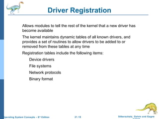 Driver Registration 
 Allows modules to tell the rest of the kernel that a new driver has 
 The kernel maintains dynamic tables of all known drivers, and 
provides a set of routines to allow drivers to be added to or 
removed from these tables at any time 
 Registration tables include the following items: 
21.18 Silberschatz, Galvin and Gagne 
©2009 
become available 
 Device drivers 
 File systems 
 Network protocols 
 Binary format 
Operating System Concepts – 8th Edition 
 