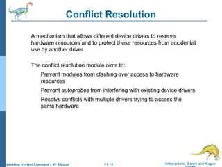 Conflict Resolution 
 A mechanism that allows different device drivers to reserve 
hardware resources and to protect those resources from accidental 
use by another driver 
 The conflict resolution module aims to: 
 Prevent modules from clashing over access to hardware 
 Prevent autoprobes from interfering with existing device drivers 
 Resolve conflicts with multiple drivers trying to access the 
21.19 Silberschatz, Galvin and Gagne 
©2009 
resources 
same hardware 
Operating System Concepts – 8th Edition 
 