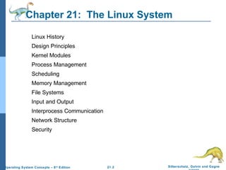 Chapter 21: The Linux System 
21.2 Silberschatz, Galvin and Gagne 
©2009 
Linux History 
Design Principles 
Kernel Modules 
Process Management 
Scheduling 
Memory Management 
File Systems 
Input and Output 
Interprocess Communication 
Network Structure 
Security 
Operating System Concepts – 8th Edition 
 