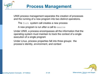 Process Management 
 UNIX process management separates the creation of processes 
and the running of a new program into two distinct operations. 
 The fork system call creates a new process 
 A new program is run after a call to execve 
 Under UNIX, a process encompasses all the information that the 
operating system must maintain to track the context of a single 
execution of a single program 
 Under Linux, process properties fall into three groups: the 
process’s identity, environment, and context 
21.20 Silberschatz, Galvin and Gagne 
©2009 
Operating System Concepts – 8th Edition 
 