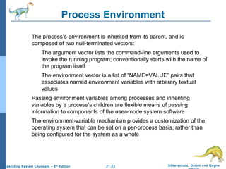 Process Environment 
 The process’s environment is inherited from its parent, and is 
composed of two null-terminated vectors: 
 The argument vector lists the command-line arguments used to 
invoke the running program; conventionally starts with the name of 
the program itself 
 The environment vector is a list of “NAME=VALUE” pairs that 
associates named environment variables with arbitrary textual 
values 
 Passing environment variables among processes and inheriting 
variables by a process’s children are flexible means of passing 
information to components of the user-mode system software 
 The environment-variable mechanism provides a customization of the 
operating system that can be set on a per-process basis, rather than 
being configured for the system as a whole 
21.22 Silberschatz, Galvin and Gagne 
©2009 
Operating System Concepts – 8th Edition 
 