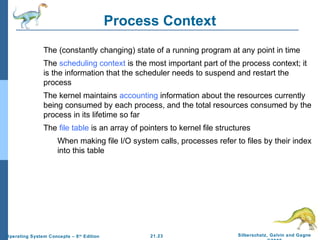 21.23 Silberschatz, Galvin and Gagne 
©2009 
Operating System Concepts – 8th Edition 
Process Context 
 The (constantly changing) state of a running program at any point in time 
 The scheduling context is the most important part of the process context; it 
is the information that the scheduler needs to suspend and restart the 
process 
 The kernel maintains accounting information about the resources currently 
being consumed by each process, and the total resources consumed by the 
process in its lifetime so far 
 The file table is an array of pointers to kernel file structures 
 When making file I/O system calls, processes refer to files by their index 
into this table 
 