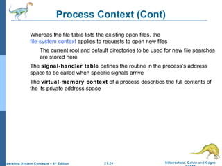 Process Context (Cont) 
 Whereas the file table lists the existing open files, the 
file-system context applies to requests to open new files 
 The current root and default directories to be used for new file searches 
 The signal-handler table defines the routine in the process’s address 
space to be called when specific signals arrive 
 The virtual-memory context of a process describes the full contents of 
21.24 Silberschatz, Galvin and Gagne 
©2009 
are stored here 
the its private address space 
Operating System Concepts – 8th Edition 
 