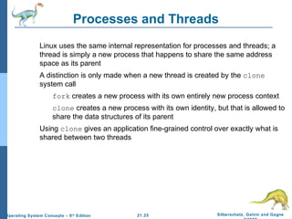 Processes and Threads 
 Linux uses the same internal representation for processes and threads; a 
thread is simply a new process that happens to share the same address 
space as its parent 
 A distinction is only made when a new thread is created by the clone 
system call 
 fork creates a new process with its own entirely new process context 
 clone creates a new process with its own identity, but that is allowed to 
share the data structures of its parent 
 Using clone gives an application fine-grained control over exactly what is 
21.25 Silberschatz, Galvin and Gagne 
©2009 
shared between two threads 
Operating System Concepts – 8th Edition 
 