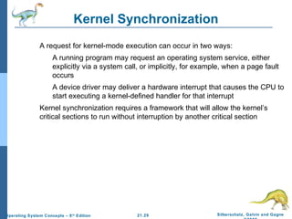 Kernel Synchronization 
 A request for kernel-mode execution can occur in two ways: 
 A running program may request an operating system service, either 
explicitly via a system call, or implicitly, for example, when a page fault 
occurs 
 A device driver may deliver a hardware interrupt that causes the CPU to 
start executing a kernel-defined handler for that interrupt 
 Kernel synchronization requires a framework that will allow the kernel’s 
critical sections to run without interruption by another critical section 
21.29 Silberschatz, Galvin and Gagne 
©2009 
Operating System Concepts – 8th Edition 
 