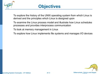 21.3 Silberschatz, Galvin and Gagne 
©2009 
Operating System Concepts – 8th Edition 
Objectives 
To explore the history of the UNIX operating system from which Linux is 
derived and the principles which Linux is designed upon 
To examine the Linux process model and illustrate how Linux schedules 
processes and provides interprocess communication 
To look at memory management in Linux 
To explore how Linux implements file systems and manages I/O devices 
 