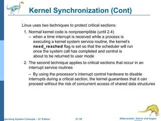 Kernel Synchronization (Cont) 
 Linux uses two techniques to protect critical sections: 
1. Normal kernel code is nonpreemptible (until 2.4) 
– when a time interrupt is received while a process is 
executing a kernel system service routine, the kernel’s 
need_resched flag is set so that the scheduler will run 
once the system call has completed and control is 
about to be returned to user mode 
2. The second technique applies to critical sections that occur in an 
interrupt service routines 
– By using the processor’s interrupt control hardware to disable 
interrupts during a critical section, the kernel guarantees that it can 
proceed without the risk of concurrent access of shared data structures 
21.30 Silberschatz, Galvin and Gagne 
©2009 
Operating System Concepts – 8th Edition 
 