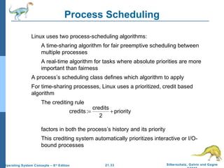 Process Scheduling 
 Linux uses two process-scheduling algorithms: 
 A time-sharing algorithm for fair preemptive scheduling between 
 A real-time algorithm for tasks where absolute priorities are more 
 A process’s scheduling class defines which algorithm to apply 
 For time-sharing processes, Linux uses a prioritized, credit based 
credits := credits + 
factors in both the process’s history and its priority 
 This crediting system automatically prioritizes interactive or I/O-bound 
21.33 Silberschatz, Galvin and Gagne 
©2009 
multiple processes 
important than fairness 
algorithm 
 The crediting rule 
processes 
Operating System Concepts – 8th Edition 
priority 
2 
 