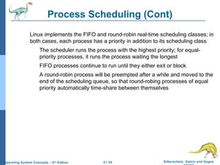 Process Scheduling (Cont) 
 Linux implements the FIFO and round-robin real-time scheduling classes; in 
both cases, each process has a priority in addition to its scheduling class 
 The scheduler runs the process with the highest priority; for equal-priority 
processes, it runs the process waiting the longest 
 FIFO processes continue to run until they either exit or block 
 A round-robin process will be preempted after a while and moved to the 
end of the scheduling queue, so that round-robing processes of equal 
priority automatically time-share between themselves 
21.34 Silberschatz, Galvin and Gagne 
©2009 
Operating System Concepts – 8th Edition 
 