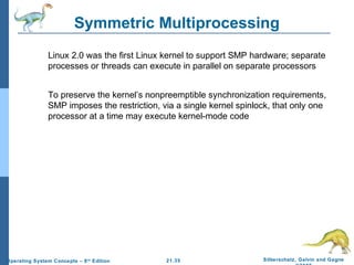 Symmetric Multiprocessing 
 Linux 2.0 was the first Linux kernel to support SMP hardware; separate 
processes or threads can execute in parallel on separate processors 
 To preserve the kernel’s nonpreemptible synchronization requirements, 
SMP imposes the restriction, via a single kernel spinlock, that only one 
processor at a time may execute kernel-mode code 
21.35 Silberschatz, Galvin and Gagne 
©2009 
Operating System Concepts – 8th Edition 
 