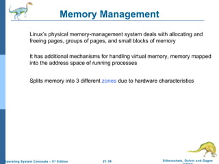 Memory Management 
 Linux’s physical memory-management system deals with allocating and 
freeing pages, groups of pages, and small blocks of memory 
 It has additional mechanisms for handling virtual memory, memory mapped 
into the address space of running processes 
 Splits memory into 3 different zones due to hardware characteristics 
21.36 Silberschatz, Galvin and Gagne 
©2009 
Operating System Concepts – 8th Edition 
 