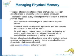 Managing Physical Memory 
 The page allocator allocates and frees all physical pages; it can 
allocate ranges of physically-contiguous pages on request 
 The allocator uses a buddy-heap algorithm to keep track of available 
physical pages 
 Each allocatable memory region is paired with an adjacent 
 Whenever two allocated partner regions are both freed up they 
are combined to form a larger region 
 If a small memory request cannot be satisfied by allocating an 
existing small free region, then a larger free region will be 
subdivided into two partners to satisfy the request 
 Memory allocations in the Linux kernel occur either statically (drivers 
reserve a contiguous area of memory during system boot time) or 
dynamically (via the page allocator) 
 Also uses slab allocator for kernel memory 
21.39 Silberschatz, Galvin and Gagne 
©2009 
partner 
Operating System Concepts – 8th Edition 
 