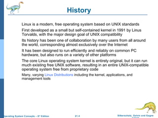 21.4 Silberschatz, Galvin and Gagne 
©2009 
Operating System Concepts – 8th Edition 
History 
Linux is a modern, free operating system based on UNIX standards 
First developed as a small but self-contained kernel in 1991 by Linus 
Torvalds, with the major design goal of UNIX compatibility 
Its history has been one of collaboration by many users from all around 
the world, corresponding almost exclusively over the Internet 
It has been designed to run efficiently and reliably on common PC 
hardware, but also runs on a variety of other platforms 
The core Linux operating system kernel is entirely original, but it can run 
much existing free UNIX software, resulting in an entire UNIX-compatible 
operating system free from proprietary code 
Many, varying Linux Distributions including the kernel, applications, and 
management tools 
 