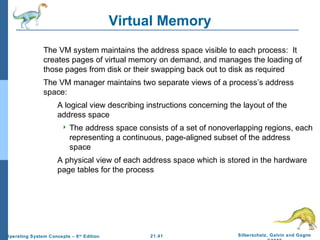 21.41 Silberschatz, Galvin and Gagne 
©2009 
Operating System Concepts – 8th Edition 
Virtual Memory 
 The VM system maintains the address space visible to each process: It 
creates pages of virtual memory on demand, and manages the loading of 
those pages from disk or their swapping back out to disk as required 
 The VM manager maintains two separate views of a process’s address 
space: 
 A logical view describing instructions concerning the layout of the 
address space 
 The address space consists of a set of nonoverlapping regions, each 
representing a continuous, page-aligned subset of the address 
space 
 A physical view of each address space which is stored in the hardware 
page tables for the process 
 