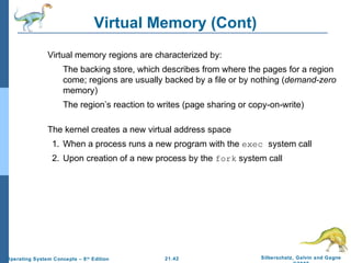 Virtual Memory (Cont) 
 Virtual memory regions are characterized by: 
 The backing store, which describes from where the pages for a region 
come; regions are usually backed by a file or by nothing (demand-zero 
memory) 
 The region’s reaction to writes (page sharing or copy-on-write) 
 The kernel creates a new virtual address space 
1. When a process runs a new program with the exec system call 
2. Upon creation of a new process by the fork system call 
21.42 Silberschatz, Galvin and Gagne 
©2009 
Operating System Concepts – 8th Edition 
 
