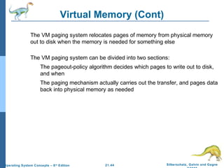 Virtual Memory (Cont) 
 The VM paging system relocates pages of memory from physical memory 
out to disk when the memory is needed for something else 
 The VM paging system can be divided into two sections: 
 The pageout-policy algorithm decides which pages to write out to disk, 
 The paging mechanism actually carries out the transfer, and pages data 
back into physical memory as needed 
21.44 Silberschatz, Galvin and Gagne 
©2009 
and when 
Operating System Concepts – 8th Edition 
 