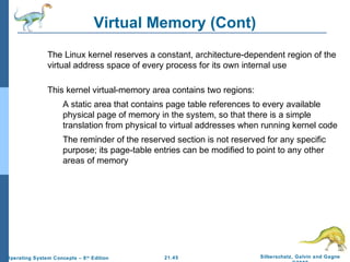 Virtual Memory (Cont) 
 The Linux kernel reserves a constant, architecture-dependent region of the 
virtual address space of every process for its own internal use 
 This kernel virtual-memory area contains two regions: 
 A static area that contains page table references to every available 
physical page of memory in the system, so that there is a simple 
translation from physical to virtual addresses when running kernel code 
 The reminder of the reserved section is not reserved for any specific 
purpose; its page-table entries can be modified to point to any other 
areas of memory 
21.45 Silberschatz, Galvin and Gagne 
©2009 
Operating System Concepts – 8th Edition 
 