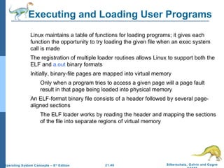 Executing and Loading User Programs 
 Linux maintains a table of functions for loading programs; it gives each 
function the opportunity to try loading the given file when an exec system 
call is made 
 The registration of multiple loader routines allows Linux to support both the 
 Initially, binary-file pages are mapped into virtual memory 
 Only when a program tries to access a given page will a page fault 
result in that page being loaded into physical memory 
 An ELF-format binary file consists of a header followed by several page-aligned 
 The ELF loader works by reading the header and mapping the sections 
of the file into separate regions of virtual memory 
21.46 Silberschatz, Galvin and Gagne 
©2009 
ELF and a.out binary formats 
sections 
Operating System Concepts – 8th Edition 
 