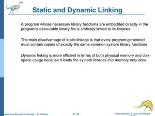 Static and Dynamic Linking 
 A program whose necessary library functions are embedded directly in the 
program’s executable binary file is statically linked to its libraries 
 The main disadvantage of static linkage is that every program generated 
must contain copies of exactly the same common system library functions 
 Dynamic linking is more efficient in terms of both physical memory and disk-space 
usage because it loads the system libraries into memory only once 
21.48 Silberschatz, Galvin and Gagne 
©2009 
Operating System Concepts – 8th Edition 
 