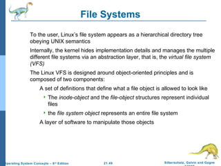21.49 Silberschatz, Galvin and Gagne 
©2009 
Operating System Concepts – 8th Edition 
File Systems 
 To the user, Linux’s file system appears as a hierarchical directory tree 
obeying UNIX semantics 
 Internally, the kernel hides implementation details and manages the multiple 
different file systems via an abstraction layer, that is, the virtual file system 
(VFS) 
 The Linux VFS is designed around object-oriented principles and is 
composed of two components: 
 A set of definitions that define what a file object is allowed to look like 
 The inode-object and the file-object structures represent individual 
files 
 the file system object represents an entire file system 
 A layer of software to manipulate those objects 
 