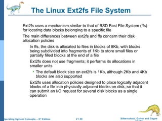 The Linux Ext2fs File System 
 Ext2fs uses a mechanism similar to that of BSD Fast File System (ffs) 
for locating data blocks belonging to a specific file 
 The main differences between ext2fs and ffs concern their disk 
allocation policies 
 In ffs, the disk is allocated to files in blocks of 8Kb, with blocks 
being subdivided into fragments of 1Kb to store small files or 
partially filled blocks at the end of a file 
 Ext2fs does not use fragments; it performs its allocations in 
smaller units 
 The default block size on ext2fs is 1Kb, although 2Kb and 4Kb 
blocks are also supported 
 Ext2fs uses allocation policies designed to place logically adjacent 
blocks of a file into physically adjacent blocks on disk, so that it 
can submit an I/O request for several disk blocks as a single 
operation 
21.50 Silberschatz, Galvin and Gagne 
©2009 
Operating System Concepts – 8th Edition 
 
