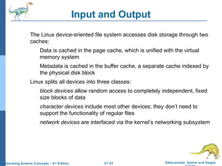 21.53 Silberschatz, Galvin and Gagne 
©2009 
Operating System Concepts – 8th Edition 
Input and Output 
 The Linux device-oriented file system accesses disk storage through two 
caches: 
 Data is cached in the page cache, which is unified with the virtual 
memory system 
 Metadata is cached in the buffer cache, a separate cache indexed by 
the physical disk block 
 Linux splits all devices into three classes: 
 block devices allow random access to completely independent, fixed 
size blocks of data 
 character devices include most other devices; they don’t need to 
support the functionality of regular files 
 network devices are interfaced via the kernel’s networking subsystem 
 