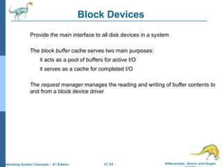 21.55 Silberschatz, Galvin and Gagne 
©2009 
Operating System Concepts – 8th Edition 
Block Devices 
 Provide the main interface to all disk devices in a system 
 The block buffer cache serves two main purposes: 
 it acts as a pool of buffers for active I/O 
 it serves as a cache for completed I/O 
 The request manager manages the reading and writing of buffer contents to 
and from a block device driver 
 