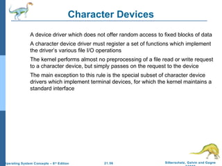 Character Devices 
 A device driver which does not offer random access to fixed blocks of data 
 A character device driver must register a set of functions which implement 
the driver’s various file I/O operations 
 The kernel performs almost no preprocessing of a file read or write request 
to a character device, but simply passes on the request to the device 
 The main exception to this rule is the special subset of character device 
drivers which implement terminal devices, for which the kernel maintains a 
standard interface 
21.56 Silberschatz, Galvin and Gagne 
©2009 
Operating System Concepts – 8th Edition 
 
