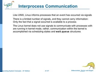 Interprocess Communication 
 Like UNIX, Linux informs processes that an event has occurred via signals 
 There is a limited number of signals, and they cannot carry information: 
Only the fact that a signal occurred is available to a process 
 The Linux kernel does not use signals to communicate with processes with 
are running in kernel mode, rather, communication within the kernel is 
accomplished via scheduling states and wait.queue structures 
21.57 Silberschatz, Galvin and Gagne 
©2009 
Operating System Concepts – 8th Edition 
 