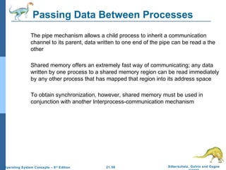 Passing Data Between Processes 
 The pipe mechanism allows a child process to inherit a communication 
channel to its parent, data written to one end of the pipe can be read a the 
other 
 Shared memory offers an extremely fast way of communicating; any data 
written by one process to a shared memory region can be read immediately 
by any other process that has mapped that region into its address space 
 To obtain synchronization, however, shared memory must be used in 
conjunction with another Interprocess-communication mechanism 
21.58 Silberschatz, Galvin and Gagne 
©2009 
Operating System Concepts – 8th Edition 
 