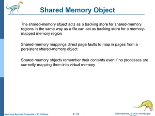 Shared Memory Object 
 The shared-memory object acts as a backing store for shared-memory 
regions in the same way as a file can act as backing store for a memory-mapped 
 Shared-memory mappings direct page faults to map in pages from a 
persistent shared-memory object 
 Shared-memory objects remember their contents even if no processes are 
currently mapping them into virtual memory 
21.59 Silberschatz, Galvin and Gagne 
©2009 
memory region 
Operating System Concepts – 8th Edition 
 