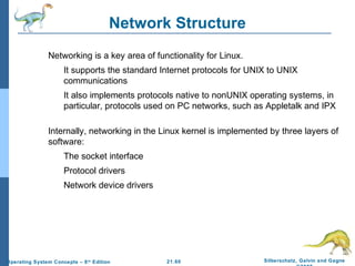 Network Structure 
 Networking is a key area of functionality for Linux. 
 It supports the standard Internet protocols for UNIX to UNIX 
 It also implements protocols native to nonUNIX operating systems, in 
particular, protocols used on PC networks, such as Appletalk and IPX 
 Internally, networking in the Linux kernel is implemented by three layers of 
21.60 Silberschatz, Galvin and Gagne 
©2009 
communications 
software: 
 The socket interface 
 Protocol drivers 
 Network device drivers 
Operating System Concepts – 8th Edition 
 