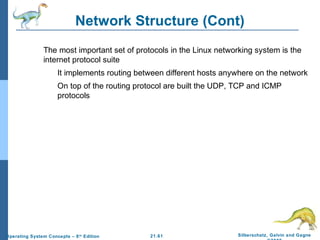 Network Structure (Cont) 
 The most important set of protocols in the Linux networking system is the 
internet protocol suite 
 It implements routing between different hosts anywhere on the network 
 On top of the routing protocol are built the UDP, TCP and ICMP 
21.61 Silberschatz, Galvin and Gagne 
©2009 
protocols 
Operating System Concepts – 8th Edition 
 