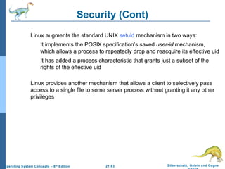 21.63 Silberschatz, Galvin and Gagne 
©2009 
Operating System Concepts – 8th Edition 
Security (Cont) 
 Linux augments the standard UNIX setuid mechanism in two ways: 
 It implements the POSIX specification’s saved user-id mechanism, 
which allows a process to repeatedly drop and reacquire its effective uid 
 It has added a process characteristic that grants just a subset of the 
rights of the effective uid 
 Linux provides another mechanism that allows a client to selectively pass 
access to a single file to some server process without granting it any other 
privileges 
 