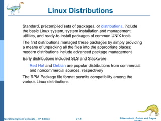 Linux Distributions 
Standard, precompiled sets of packages, or distributions, include 
the basic Linux system, system installation and management 
utilities, and ready-to-install packages of common UNIX tools 
The first distributions managed these packages by simply providing 
a means of unpacking all the files into the appropriate places; 
modern distributions include advanced package management 
Early distributions included SLS and Slackware 
Red Hat and Debian are popular distributions from commercial 
and noncommercial sources, respectively 
The RPM Package file format permits compatibility among the 
21.8 Silberschatz, Galvin and Gagne 
©2009 
various Linux distributions 
Operating System Concepts – 8th Edition 
 